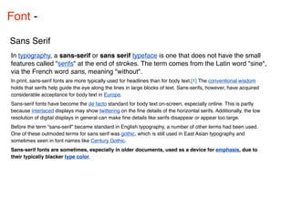 Font - 

Sans Serif
In typography, a sans-serif or sans serif typeface is one that does not have the small
features called "serifs" at the end of strokes. The term comes from the Latin word "sine",
via the French word sans, meaning "without".
In print, sans-serif fonts are more typically used for headlines than for body text.[1] The conventional wisdom
holds that serifs help guide the eye along the lines in large blocks of text. Sans-serifs, however, have acquired
considerable acceptance for body text in Europe.
Sans-serif fonts have become the de facto standard for body text on-screen, especially online. This is partly
because interlaced displays may show twittering on the ﬁne details of the horizontal serifs. Additionally, the low
resolution of digital displays in general can make ﬁne details like serifs disappear or appear too large.
Before the term “sans-serif” became standard in English typography, a number of other terms had been used.
One of these outmoded terms for sans serif was gothic, which is still used in East Asian typography and
sometimes seen in font names like Century Gothic.
Sans-serif fonts are sometimes, especially in older documents, used as a device for emphasis, due to
their typically blacker type color.
 