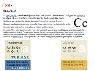 Font - 
Slab-Serif
In typography, a slab serif (also called mechanistic, square serif or Egyptian) typeface
is a type of serif typeface characterized by thick, block-like serifs.
Serif terminals may be either blunt and angular (Rockwell), or rounded (Courier).
Slab serif typefaces generally have no bracket (feature connecting the strokes to the serifs).
Some consider slab serifs to be a subset of modern serif typefaces.
Because of their bold appearance, they are most commonly used in large headlines and advertisements but are
seldom used in body text. The exception is those that are monospaced, because of their usage in typewriters,
but that is declining as electronic publishing becomes more common. Another recent exception is the typeface
designed for The Guardian newspaper in the UK which is an Egyptian used through the paper as body text.
 