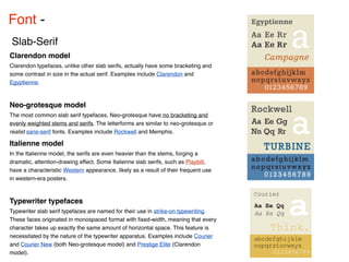 Font - 
Slab-Serif
Clarendon model
Clarendon typefaces, unlike other slab serifs, actually have some bracketing and
some contrast in size in the actual serif. Examples include Clarendon and
Egyptienne.



Neo-grotesque model
The most common slab serif typefaces, Neo-grotesque have no bracketing and
evenly weighted stems and serifs. The letterforms are similar to neo-grotesque or
realist sans-serif fonts. Examples include Rockwell and Memphis.

Italienne model
In the Italienne model, the serifs are even heavier than the stems, forging a
dramatic, attention-drawing effect. Some Italienne slab serifs, such as Playbill,
have a characteristic Western appearance, likely as a result of their frequent use
in western-era posters.



Typewriter typefaces
Typewriter slab serif typefaces are named for their use in strike-on typewriting.
These faces originated in monospaced format with ﬁxed-width, meaning that every
character takes up exactly the same amount of horizontal space. This feature is
necessitated by the nature of the typewriter apparatus. Examples include Courier
and Courier New (both Neo-grotesque model) and Prestige Elite (Clarendon
model).
 