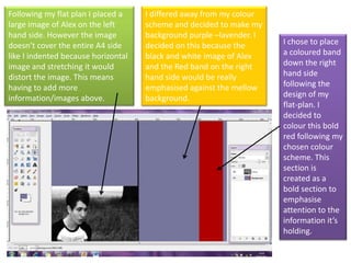 Following my flat plan I placed a large image of Alex on the left hand side. However the image doesn’t cover the entire A4 side like I indented because horizontal image and stretching it would distort the image. This means having to add more information/images above.  I differed away from my colour scheme and decided to make my background purple –lavender. I decided on this because the black and white image of Alex and the Red band on the right hand side would be really emphasised against the mellow background.  I chose to place a coloured band down the right hand side following the design of my flat-plan. I decided to colour this bold red following my chosen colour scheme. This section is created as a bold section to emphasise attention to the information it’s holding.  
