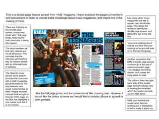 This is a double page feature spread from ‘NME’ magazine. I have analysed the pages conventions
and subversions in order to provide extra knowledge about music magazines, and inspire me in the
making of mine.
Like many other music
magazines, the title is
spread over the double
page. This allows the
reader to identify the
double page spread, and
attract the eye to the title
first.
“everyone's talking about”
makes you think that your
missing out so you will read
on to find out the gossip.
The band members all
look very relaxed and
not at all serious. This
connotes that the
interview will therefore
also be relaxed aswell,
with an informal mode
of address.
The column down the right
hand side of the double
page spread includes new
or existing bands/artists
which the reader can look
up and read about.
Another convention that
NME’s double page spread
conforms to is the use of
columns on each page.
This displays the writing
clearer, and makes the
copy easier to read.
I like the full page photo and the conventional title crossing over. However I
do not like the colour scheme as I would like to include colours to appeal to
both genders.
There are 5 photos on
this double page
spread, mostly very
small, with 1 full page
photo, featuring the
main band who is being
interviewed.
The ‘Need to know’
section at the bottom
provides the consumer
with a brief knowledge
about the band for first
time listeners who
would not be familiar to
them. People wouldn’t
naturally look straight at
this part of the page, so
the blue box highlights it
and makes sure that it
is not missed.
NME.com reminds the
reader what they are
reading and is highlighted
in red to make it stand out.
 