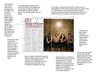 The red font is
used to tie in       The double page spread has the
with the red         name of the band in the largest font                  This image is very plain and simple. The band are not
background of        on the page, this tells the readers                   photographed in some exotic location they are simply in front
the ‘Q&R’. The       exactly who the article is about if                   of a concrete wall. This shows that the band need no
colour red           they do not recognise them from the                   gimmicks to sell themselves, they rely on their music and
connotes             image.                                                their fans to buy the magazine and read this interview.
passion and
danger which
could suggest
to the readers
that even
though the
bands image is
very simple
there could be
something more                                                                                                          The band are
about them that                                                                                                         also making
needs to be                                                                                                             direct eye
uncovered.                                                                                                              contact with the
                                                                                                                        readers which
    They have put the                                                                                                   makes them
    interviewers                                                                                                        think that this
    question in bold                                                                                                    interview is
    and the bands                                                                                                       especially for
    replies in normal                                                                                                   them.
    font, this gives a
    clear definition
    between the two
    so that the readers                                                                                              The bands image takes
    can follow the                                                                                                   up half of the double
    interview with             Each member of the band is wearing                                                    page spread, this shows
                                                                                  Although they are all sitting in   that they are the main
    ease.                      different clothing and is posing in their
                                                                                  different positions they are not   focus and that the image
                               own way. This suggests to the
                                                                                  ‘posing’ as such. They are         is an important part of
                               readers that even though they are a
                                                                                  positioned in a way which          selling the band and the
                               band they each have their own
                                                                                  makes them look natural and        magazine.
                               individual personalities and style.
                                                                                  relaxed. This suggests to the
                                                                                  readers that during this
                                                                                  interview we are going to get
                                                                                  to know the real them.
 