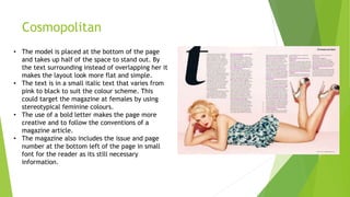 Cosmopolitan
• The model is placed at the bottom of the page
and takes up half of the space to stand out. By
the text surrounding instead of overlapping her it
makes the layout look more flat and simple.
• The text is in a small italic text that varies from
pink to black to suit the colour scheme. This
could target the magazine at females by using
stereotypical feminine colours.
• The use of a bold letter makes the page more
creative and to follow the conventions of a
magazine article.
• The magazine also includes the issue and page
number at the bottom left of the page in small
font for the reader as its still necessary
information.
 