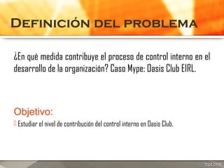Definición del problema
¿En qué medida contribuye el proceso de control interno en el
desarrollo de la organización? Caso Mype: Oasis Club EIRL.

Objetivo:
 Estudiar el nivel de contribución del control interno en Oasis Club.

 