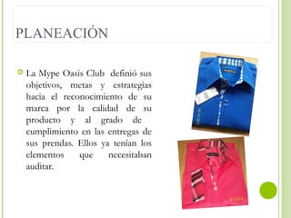 PLANEACIÓN


La Mype Oasis Club definió sus
objetivos, metas y estrategias
hacia el reconocimiento de su
marca por la calidad de su
producto y al grado de
cumplimiento en las entregas de
sus prendas. Ellos ya tenían los
elementos
que
necesitaban
auditar.

 