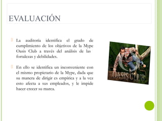 EVALUACIÓN
 La auditoría identifica el grado de
cumplimiento de los objetivos de la Mype
Oasis Club a través del análisis de las
fortalezas y debilidades.
 En ello se identifica un inconveniente con
el mismo propietario de la Mype, dada que
su manera de dirigir es empírica y a la vez
esto afecta a sus empleados, y le impide
hacer crecer su marca.

 