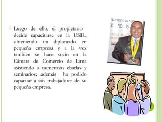  Luego de ello, el propietario
decide capacitarse en la USIL,
obteniendo un diplomado en
pequeña empresa y a la vez
también se hace socio en la
Cámara de Comercio de Lima
asistiendo a numerosas charlas y
seminarios; además ha podido
capacitar a sus trabajadores de su
pequeña empresa.

 