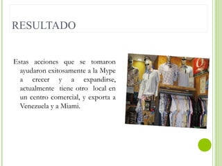 RESULTADO
Estas acciones que se tomaron
ayudaron exitosamente a la Mype
a crecer y a expandirse,
actualmente tiene otro local en
un centro comercial, y exporta a
Venezuela y a Miami.

 