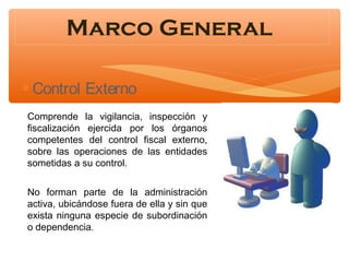 Marco General
∗ Control Externo
Comprende la vigilancia, inspección y
fiscalización ejercida por los órganos
competentes del control fiscal externo,
sobre las operaciones de las entidades
sometidas a su control.
No forman parte de la administración
activa, ubicándose fuera de ella y sin que
exista ninguna especie de subordinación
o dependencia.

 