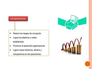LOS BENEFICIOS:

•

Reducir los riesgos de corrupción.

•

Lograr los objetivos y metas
establecidos.

•

Promover el desarrollo organizacional.

•

Lograr mayor eficiencia, eficacia y
transparencia en las operaciones.

 