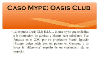 Caso Mype: Oasis Club

∗ La empresa Oasis Club E.I.R.L. es una mype que se dedica
a la confección de camisas y blazers para caballeros. Fue
fundada en el 2000 por su propietario Martin Ignacio
Hidalgo, quien inicia con un puesto en Gamarra, y va
hacer la “diferencia” seguido de un crecimiento de su
negocio.

 