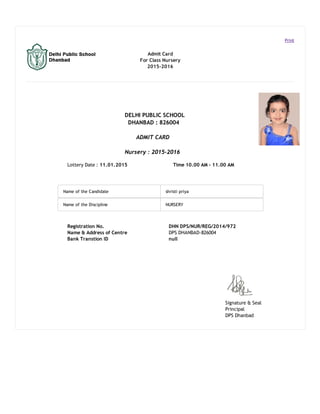 Signature & Seal
Principal
DPS Dhanbad
Print
Admit Card
For Class Nursery
2015-2016
DELHI PUBLIC SCHOOL
DHANBAD : 826004
ADMIT CARD
Nursery : 2015-2016
Lottery Date : 11.01.2015 Time 10.00 AM - 11.00 AM
Name of the Candidate shristi priya
Name of the Discipline NURSERY
Registration No. DHN DPS/NUR/REG/2014/972
Name & Address of Centre DPS DHANBAD-826004
Bank Transtion ID null
 