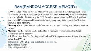 ● RAM is called "Random Access Memory" because through it any storage location can
be accessed directly. RAM belongs to the class of volatile memory which means if the
power supplied to the system goes OFF, then data stored inside the RAM will get lost,
that is why RAM is generally used to store only temporary data. Hence, RAM is also
known as data memory.
• Memory Write operation can be defined as the process of storing new information into
memory.
• Memory Read operation can be defined as the process of transferring the stored
information out of memory.
• A RAM is capable of performing both Read and Write operations that is why it is also
called Read/Write
● Integrated RAM chips are available in two form:
1. SRAM(Static RAM)
2. DRAM(Dynamic RAM)
RAM(RANDOM ACCESS MEMORY)
 
