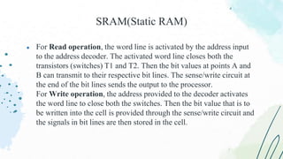 ● For Read operation, the word line is activated by the address input
to the address decoder. The activated word line closes both the
transistors (switches) T1 and T2. Then the bit values at points A and
B can transmit to their respective bit lines. The sense/write circuit at
the end of the bit lines sends the output to the processor.
For Write operation, the address provided to the decoder activates
the word line to close both the switches. Then the bit value that is to
be written into the cell is provided through the sense/write circuit and
the signals in bit lines are then stored in the cell.
SRAM(Static RAM)
 