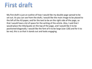 My first draft is just an outline of how I would like my double page spread to be
set out. As you can see from the draft, I would like the main image to be placed to
the left of the A3 paper, and for the text to be on the right side of the page, so
that I would have a lot of space for the writing of the article. Also, I said that I
would place the title/quote on the top of the page, and I would like it to be
positioned diagonally. I would like the font of it to be large (size 120) and for it to
be red, this is so that it stands out and looks engaging.
 