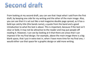 From looking at my second draft, you can see that I kept what I said from the first
draft, by keeping one side for my writing and the other of the main image. Also,
you can see that it is set out like a real magazine double page spread, as it has a
bold eye catchy title (the bands name), a quote from the band and a good
introduction to what the text is about. This is important, because if the text isn’t
clear or bold, it may not be attractive to the reader and may put people off
reading it. However, I can see by looking at it that there are areas that I can
improve it for my final design. For example, above the main image there is a big
blank space, that I put in extra text in, when I have more time for my final one, I
would either use that space for a graphic design or add more writing.
 