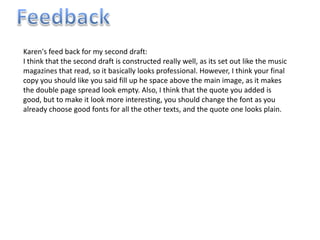 Karen's feed back for my second draft:
I think that the second draft is constructed really well, as its set out like the music
magazines that read, so it basically looks professional. However, I think your final
copy you should like you said fill up he space above the main image, as it makes
the double page spread look empty. Also, I think that the quote you added is
good, but to make it look more interesting, you should change the font as you
already choose good fonts for all the other texts, and the quote one looks plain.
 