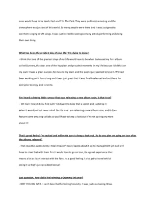 ones would have to be Leeds Fest and T In The Park.They were so bloody amazing and the
atmosphere was justout of this world. So many people were there and itwas justgreat to
see them singingto MY songs.It was justincredibleseeingso many artists performingand doing
their own thing.
What has been the greatest day of your life? I’m dying to know!
-I think that one of the greatest days of my lifewould have to be when I released my firstalbum
called Gunners,that was one of the happiestand proudest moments in my lifebecause I did that on
my own! Itwas a great success for me and my team and the public justseemed to love it. We had
been working on it for so longand it was justgreat that itwas finally released and outthere for
everyone to enjoy and listen to.
I’ve heard a cheeky little rumour that your releasing a new album soon, is that true?
- Oh man! How did you find out!? I did want to keep that a secret and justdrop it
when it was done but never mind. Yes its true I am releasinga new albumsoon, and it does
feature some amazing collabsso you’ll haveto keep a look out! I’m not sayingany more
about it!
That’s great Becky! I’m excited and will make sure to keep a look out. So do you plan on going on tour after
the albums released?
- That could be a possibility,I mean I haven’t really spokeabout it to my management yet so I will
have to clear thatwith them first.I would love to go on tour, its a great experience that
means a lot as I can interactwith the fans.Its a good feeling. I also get to travel whilst
doingit so that’s justan added bonus!
Last question, how did it feel winning a Grammy this year?
- BEST FEELING EVER. I can’t describethe feeling honestly. It was justso amazing.Wow.
 