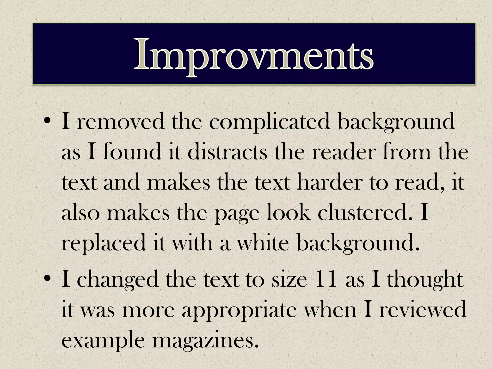 ImprovementsImprovmentsI removed the complicated background as I found it distracts the reader from the text and makes the text harder to read, it also makes the page look clustered. I replaced it with a white background.I changed the text to size 11 as I thought it was more appropriate when I reviewed example magazines.