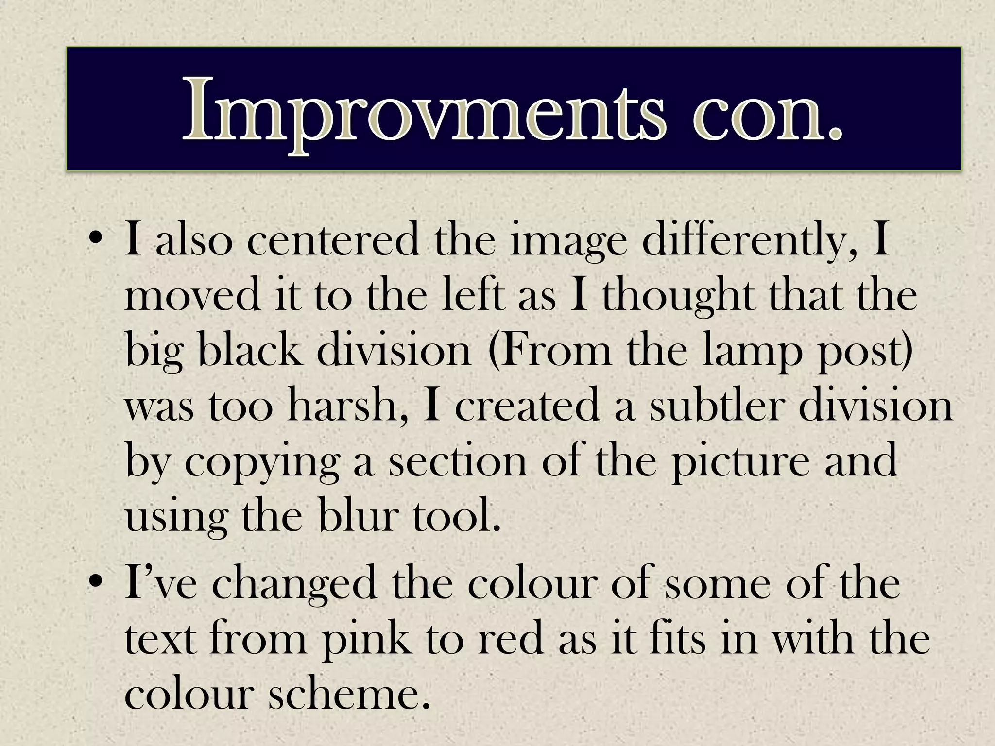 ImprovementsImprovments con.I also centered the image differently, I moved it to the left as I thought that the big black division (From the lamp post) was too harsh, I created a subtler division by copying a section of the picture and using the blur tool.I’ve changed the colour of some of the text from pink to red as it fits in with the colour scheme.