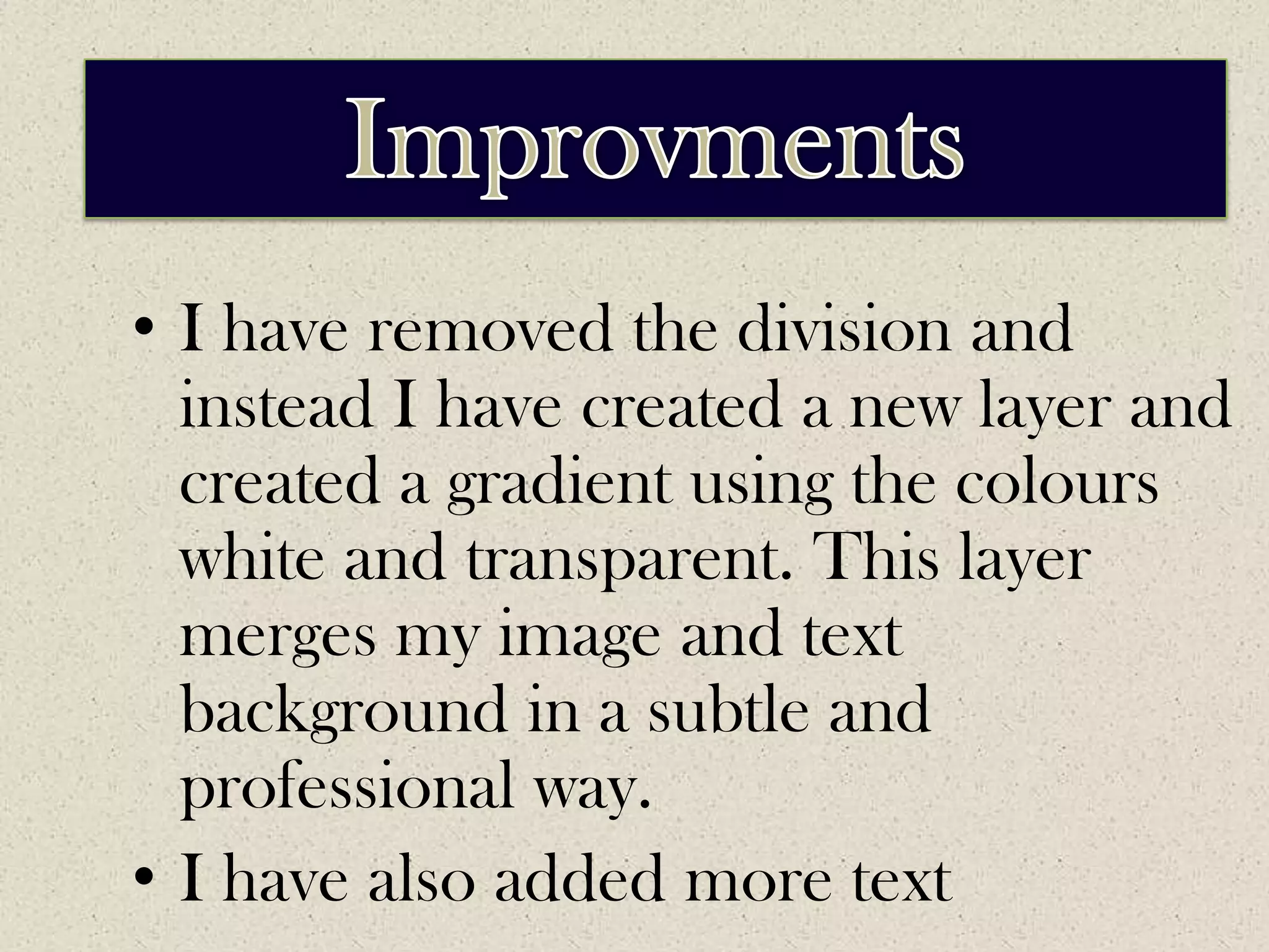 ImprovementsImprovmentsI have removed the division and instead I have created a new layer and created a gradient using the colours white and transparent. This layer merges my image and text background in a subtle and professional way.I have also added more text