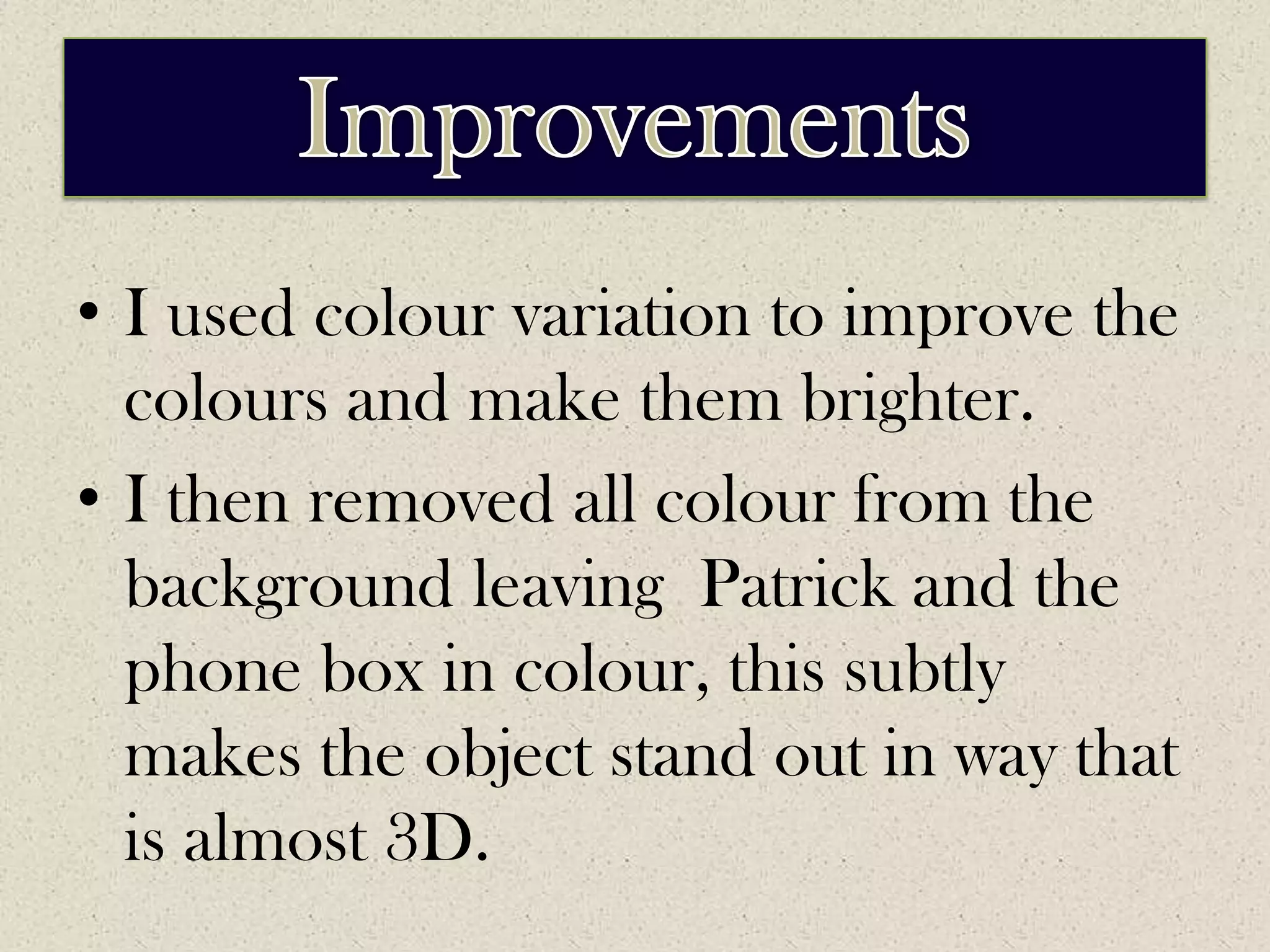 ImprovementsI used colour variation to improve the colours and make them brighter. I then removed all colour from the background leaving  Patrick and the phone box in colour, this subtly makes the object stand out in way that is almost 3D.