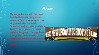 Slogan
My slogan links in with the page
headline because bullets are a
semantic field of western and my
slogan includes the word
“shooting” and you shoot bullets so
I used it as a pun and a house
style for this page. I thought having
a slogan is conventional of most
magazines because they draw the
reader in because they are usually
catchy.
 