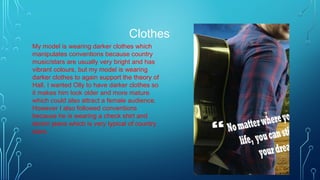 Clothes
My model is wearing darker clothes which
manipulates conventions because country
music/stars are usually very bright and has
vibrant colours, but my model is wearing
darker clothes to again support the theory of
Hall. I wanted Olly to have darker clothes so
it makes him look older and more mature
which could also attract a female audience.
However I also followed conventions
because he is wearing a check shirt and
denim jeans which is very typical of country
stars.
 
