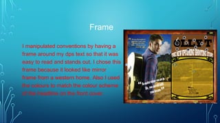 Frame
I manipulated conventions by having a
frame around my dps text so that it was
easy to read and stands out. I chose this
frame because it looked like mirror
frame from a western home. Also I used
the colours to match the colour scheme
of the headline on the front cover.
 