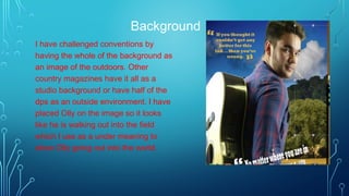 Background
I have challenged conventions by
having the whole of the background as
an image of the outdoors. Other
country magazines have it all as a
studio background or have half of the
dps as an outside environment. I have
placed Olly on the image so it looks
like he is walking out into the field
which I use as a under meaning to
show Olly going out into the world.
 