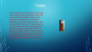 Twitter
I have adhered to conventions by having
Olly’s twitter name on the dps. Down the
side I have Olly’s twitter name so the
audience can follow him. I used this
because it shows Olly as a modern, new
country artist which my TA can relate too.
It is also down the side of the page next
too the webpage. I originally had it in a
shape over Olly’s legs but I did not like it
as it made my magazine look like it was
for a younger audience than my TA but
also it looked out of place and unneat.
 