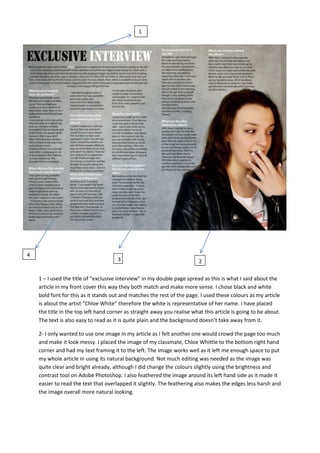 1 – I used the title of “exclusive interview” in my double page spread as this is what I said about the
article in my front cover this way they both match and make more sense. I chose black and white
bold font for this as it stands out and matches the rest of the page. I used these colours as my article
is about the artist “Chloe White” therefore the white is representative of her name. I have placed
the title in the top left hand corner as straight away you realise what this article is going to be about.
The text is also easy to read as it is quite plain and the background doesn’t take away from it.
2- I only wanted to use one image in my article as I felt another one would crowd the page too much
and make it look messy. I placed the image of my classmate, Chloe Whittle to the bottom right hand
corner and had my text framing it to the left. The image works well as it left me enough space to put
my whole article in using its natural background. Not much editing was needed as the image was
quite clear and bright already, although I did change the colours slightly using the brightness and
contrast tool on Adobe Photoshop. I also feathered the image around its left hand side as it made it
easier to read the text that overlapped it slightly. The feathering also makes the edges less harsh and
the image overall more natural looking.
3
4
1
2
 