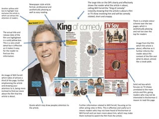 The large title on the DPS clearly and effectively
shows the reader what the article is about,
calling Will Ferrell the “King of comedy”
instantly showing that the article is about a film
or TV show involving him and will be comedy
related, short and snappy.
An image of Will Ferrell
which takes of almost a
third of the page, further
emphasising the article
and drawing your
attention to it, being more
inclined to find out more
about the film that the
article is about.
Quote which may draw peoples attention to
the article.
Image from the film
which the article is
about, effective as it
further informs the
reader about the
context of the film and
what its about, almost
like a sneak peek.
Newspaper style article
format, professional and
aesthetically pleasing as
well as easy reading.
The actual title and
release date of the
film are highlighted
in a solid yellow box.
This is a very small
detail but is effective
as it makes it easy
for the reader to
find out this
information.
Solid red box which
focuses on TV shows
unrelated to the main
article and film, giving
readers who may not be
interested in Anchorman 2
reason to read the page.
Further information related to Will Ferrell, focusing on his
other acting roles in films. This is effective and useful as it
means readers who may not have heard of Anchorman or
Will Ferrell and can learn more about him, which may make
them inclined to watch the film from the article.
Another yellow solid
box to highlight how
exclusive the article is,
which can attract the
attention of readers.
There is a simple colour
scheme over the two
pages, which is
aesthetically pleasing
and not too over the
top for readers
 