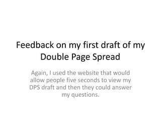 Feedback on my first draft of my
Double Page Spread
Again, I used the website that would
allow people five seconds to view my
DPS draft and then they could answer
my questions.
 