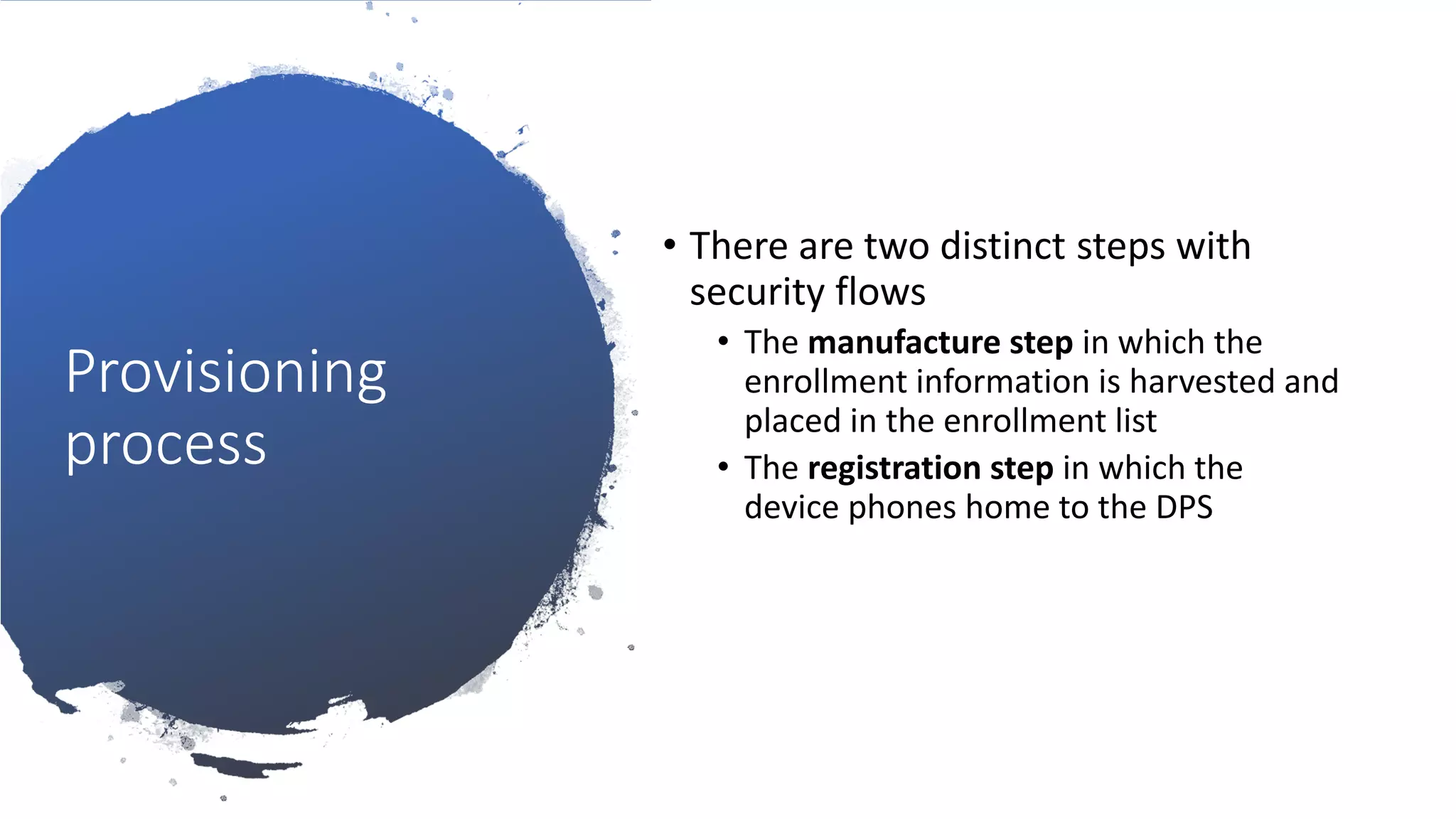 Provisioning
process
• There are two distinct steps with
security flows
• The manufacture step in which the
enrollment information is harvested and
placed in the enrollment list
• The registration step in which the
device phones home to the DPS
 