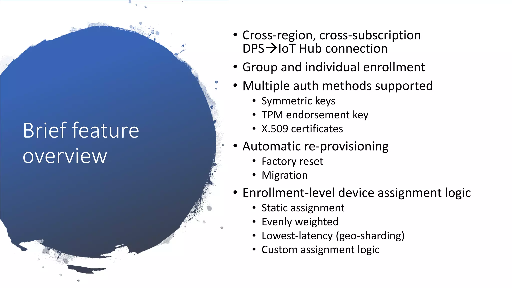Brief feature
overview
• Cross-region, cross-subscription
DPS→IoT Hub connection
• Group and individual enrollment
• Multiple auth methods supported
• Symmetric keys
• TPM endorsement key
• X.509 certificates
• Automatic re-provisioning
• Factory reset
• Migration
• Enrollment-level device assignment logic
• Static assignment
• Evenly weighted
• Lowest-latency (geo-sharding)
• Custom assignment logic
 