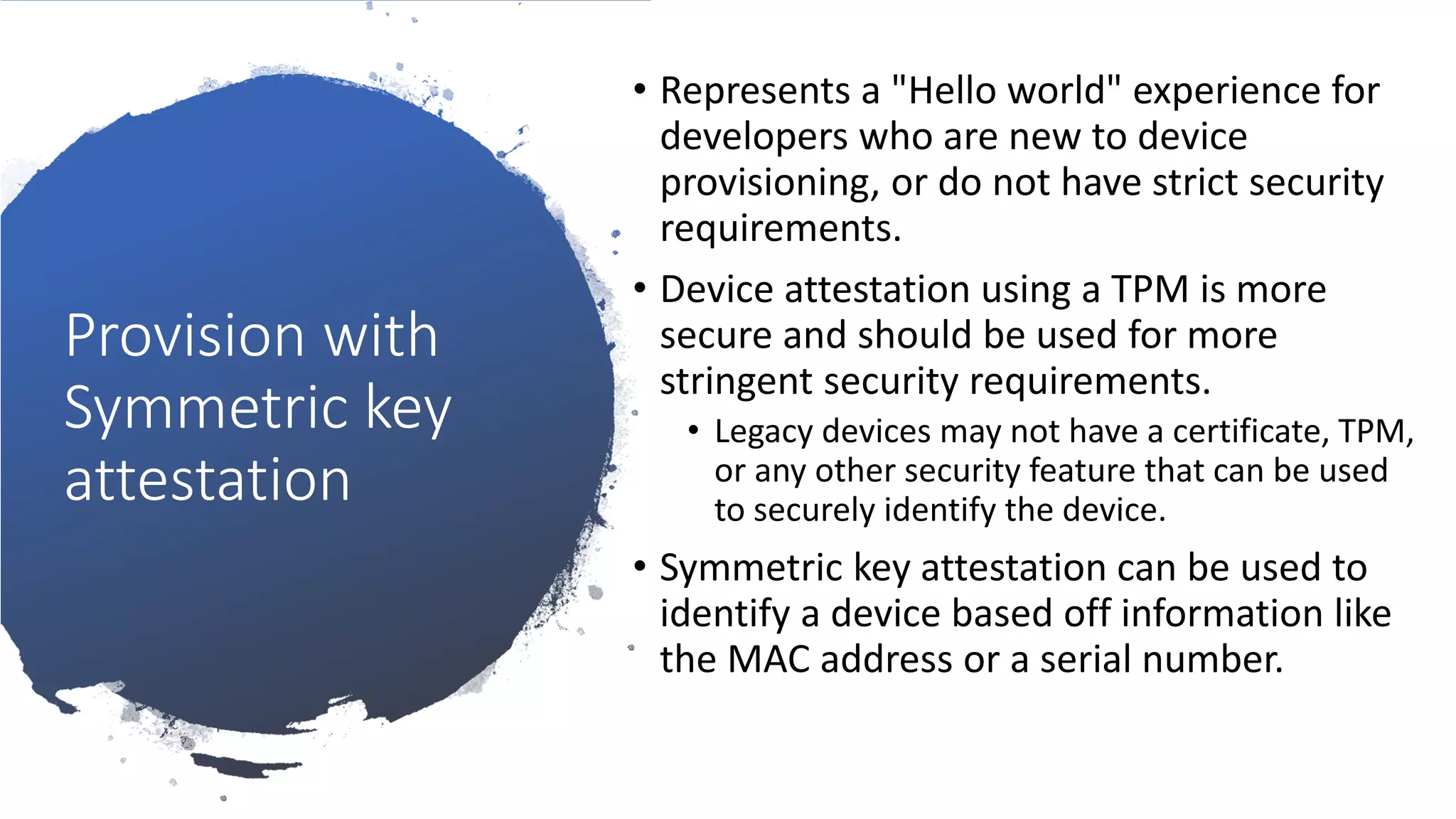 Provision with
Symmetric key
attestation
• Represents a "Hello world" experience for
developers who are new to device
provisioning, or do not have strict security
requirements.
• Device attestation using a TPM is more
secure and should be used for more
stringent security requirements.
• Legacy devices may not have a certificate, TPM,
or any other security feature that can be used
to securely identify the device.
• Symmetric key attestation can be used to
identify a device based off information like
the MAC address or a serial number.
 
