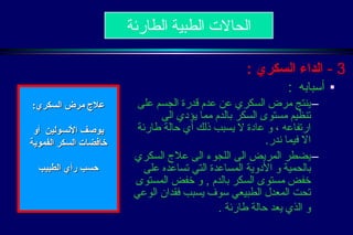 3 -  الداء السكري   : أسبابه  : ينتج مرض السكري عن عدم قدرة الجسم على تنظيم مستوى السكر بالدم مما يؤدي الى ارتفاعه ، و عادة لا يسبب ذلك أي حالة طارئة الا فيما ندر . يضطر المريض الى اللجوء الى علاج السكري بالحمية و الأدوية المساعدة التي تساعده على خفض مستوى السكر بالدم  ,  و خفض المستوى تحت المعدل الطبيعي سوف يسبب فقدان الوعي و الذي يعد حالة طارئة  .   الحالات الطبية الطارئة علاج مرض السكري : يوصف الأنسولين  أو  خافضات السكر الفموية حسب رأي الطبيب  