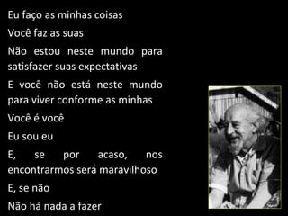 Eu faço as minhas coisas
Você faz as suas
Não estou neste mundo para
satisfazer suas expectativas
E você não está neste mundo
para viver conforme as minhas
Você é você
Eu sou eu
E,   se   por    acaso,    nos
encontrarmos será maravilhoso
E, se não
Não há nada a fazer
 
