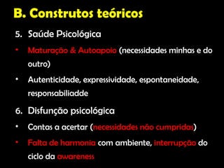 B. Construtos teóricos
5. Saúde Psicológica
•   Maturação & Autoapoio (necessidades minhas e do
    outro)
•   Autenticidade, expressividade, espontaneidade,
    responsabiliadde

6. Disfunção psicológica
•   Contas a acertar (necessidades não cumpridas)
•   Falta de harmonia com ambiente, interrupção do
    ciclo da awareness
 