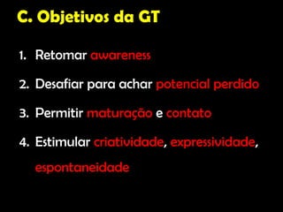 C. Objetivos da GT

1. Retomar awareness

2. Desafiar para achar potencial perdido

3. Permitir maturação e contato

4. Estimular criatividade, expressividade,
  espontaneidade
 