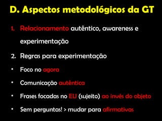 D. Aspectos metodológicos da GT
1. Relacionamento autêntico, awareness e
    experimentação

2. Regras para experimentação
•   Foco no agora
•   Comunicação autêntica
•   Frases focadas no EU (sujeito) ao invés do objeto
•   Sem perguntas! > mudar para afirmativas
 