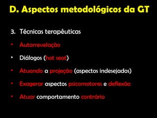 D. Aspectos metodológicos da GT

3. Técnicas terapêuticas
•   Autorrevelação
•   Diálogos (hot seat)
•   Atuando a projeção (aspectos indesejados)
•   Exagerar aspectos psicomotores e deflexão
•   Atuar comportamento contrário
 