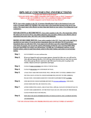 DPS SELF COUNSELING INSTRUCTIONS
                           **TURN OFF POP-UP BLOCKER**
       **PLEASE NOTE: DPS is NOT Compatible with Google Crome or MAC Computers**
         **DPS CAN BE ACCESSED ON ANY UNCLASSIFIED WORK COMPUTER**
                  **Available computers can be found at any base library**

PCS: Your orders number is the CIC (Customer Identification Code) at the bottom of your web
orders, (Example 64002712CTB298Z). The orders date is the issued date located at the top of your
orders. The report date is the effective no later than date listed on your orders. Everything else is self
explanatory.

SEPARATIONS or RETIREMENT: Your orders number is the CIC. The issued date will be
the same as if you were to PCS. You will be asked for your EAS date, which is your effective date of
separation from active duty. DO NOT USE YOUR 1900 ORDERS.

HOME OF RECORD MOVES: Your orders number is the CIC. Your rank is the rank that is
specified on your orders. If you do not have dependents then you will select NO. If you do have
dependents then you will select YES. Your paperwork will show up at the origin DMO (located near
your home of record). You can get the contact information needed for your receiving DMO office
from any local DMO. For orders you will need pg. 3 of SRB, pg. 1 of enlistment contract, recruit
transfer orders, orders to and from school, orders to first duty station, and orders to current duty
station.

  Step 1.        GO TO WEBSITE www.move.mil/home.htm

  Step 2.        If you are logged in and a green page appears, instead of a blue one, you will need to
                  turn off your pop-up blockers. Go to the top of the internet browser and click on tools.
                 Next select pop-up blocker and turn it off. This must be done prior to going to the
                 website. Repeat action for registration and login.

  Step 3.        CLICK ON DOD CUSTOMER (LOCATED AT TOP OF PAGE)

  Step 4.        CLICK ON REGISTER (LOCATED RIGHT OF PAGE)

  Step 5.        A PAGE THAT ASKS FOR YOUR EMAIL WILL APPEAR. INPUT AN EMAIL ADDRESS THAT

                 YOU WILL HAVE ACCESS TO. (YOUR PASSWORD WILL BE SENT TO THIS ADDRESS)

                 PLEASE NOTE: YOUR SHOULD RECEIVE YOUR DPS PASSWORD WITHIN 24-72HRS.

  Step 6.        UPON RECEIVING YOUR PASSWORD, RETURN TO www.move.mil/hom.htm AND LOGIN.

                 (YOUR USERNAME WILL BE YOUR FULL SSN.)

  Step 7.        AFTER COMPLETING LOGIN, A BLUE PAGE WILL APPEAR. CLICK ON CENTER OF PAGE TO

                 ACCEPT USER AGREEMENTS. ON THE NEXT PAGE LOCATE AND CLICK ON THE RED BAR.

                 CLICK ON BEGIN SELF-COUNSELING.

  Step 8.        NOW THAT YOU HAVE FINISHED SETTING UP YOUR ACCOUNT, YOU CAN BEGIN SETTING

                  UP YOUR MOVE.

      **IF YOU ENCOUNTER ANY PROBLEMS PLEASE CONTACT DMO AT 645-0922**




                                                    1
 