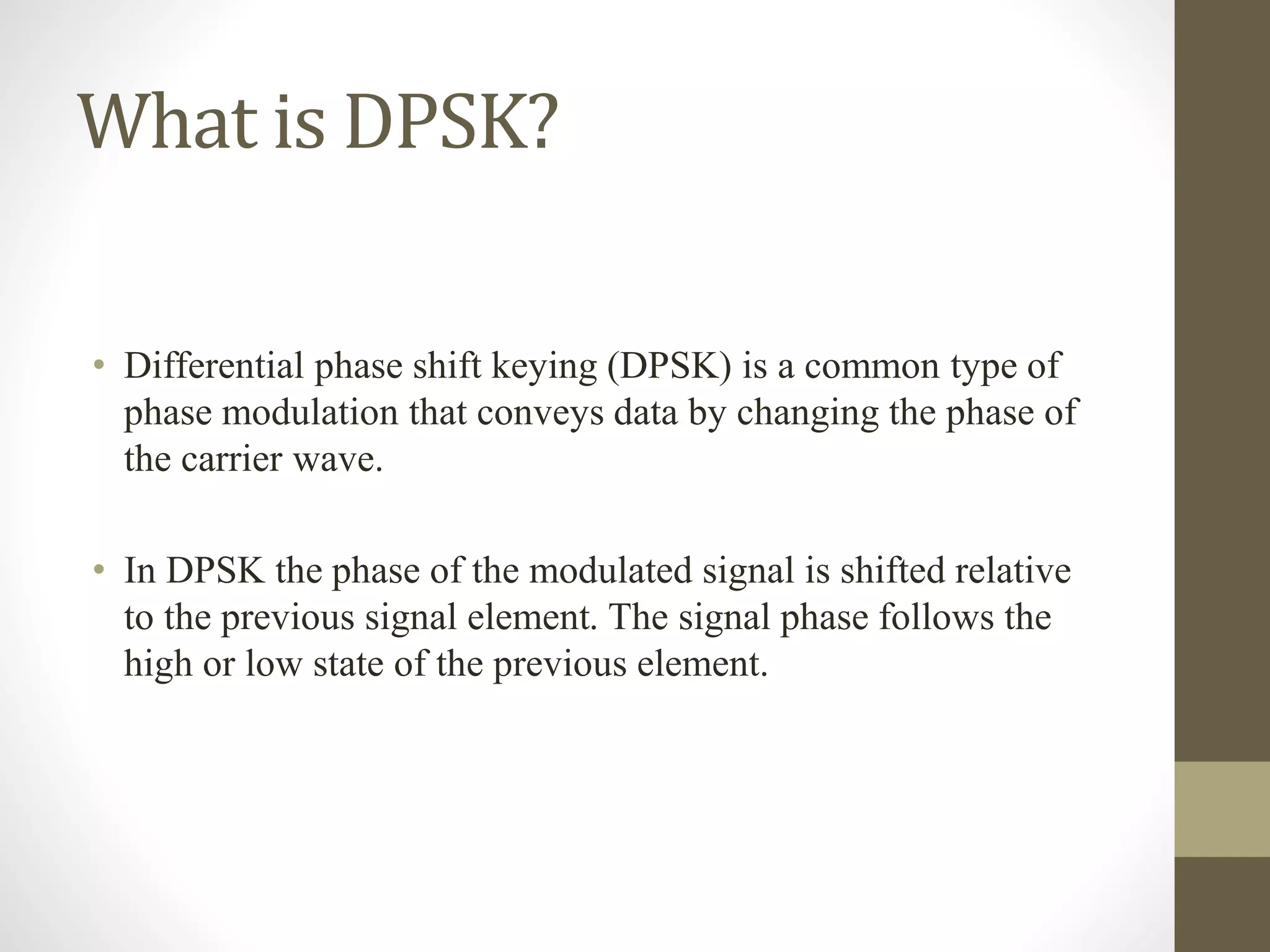 What is DPSK?
• Differential phase shift keying (DPSK) is a common type of
phase modulation that conveys data by changing the phase of
the carrier wave.
• In DPSK the phase of the modulated signal is shifted relative
to the previous signal element. The signal phase follows the
high or low state of the previous element.
 