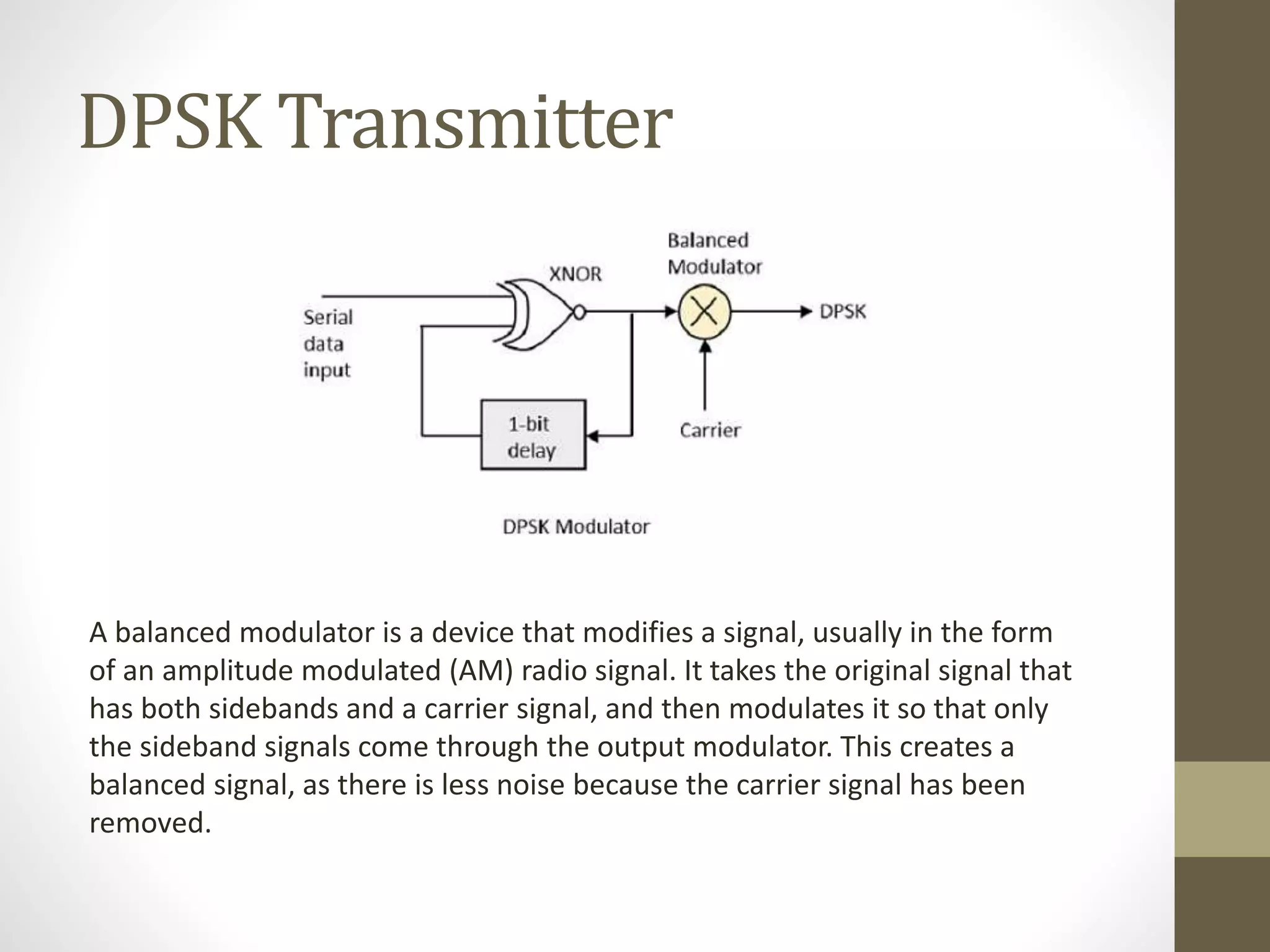 DPSK Transmitter
A balanced modulator is a device that modifies a signal, usually in the form
of an amplitude modulated (AM) radio signal. It takes the original signal that
has both sidebands and a carrier signal, and then modulates it so that only
the sideband signals come through the output modulator. This creates a
balanced signal, as there is less noise because the carrier signal has been
removed.
 