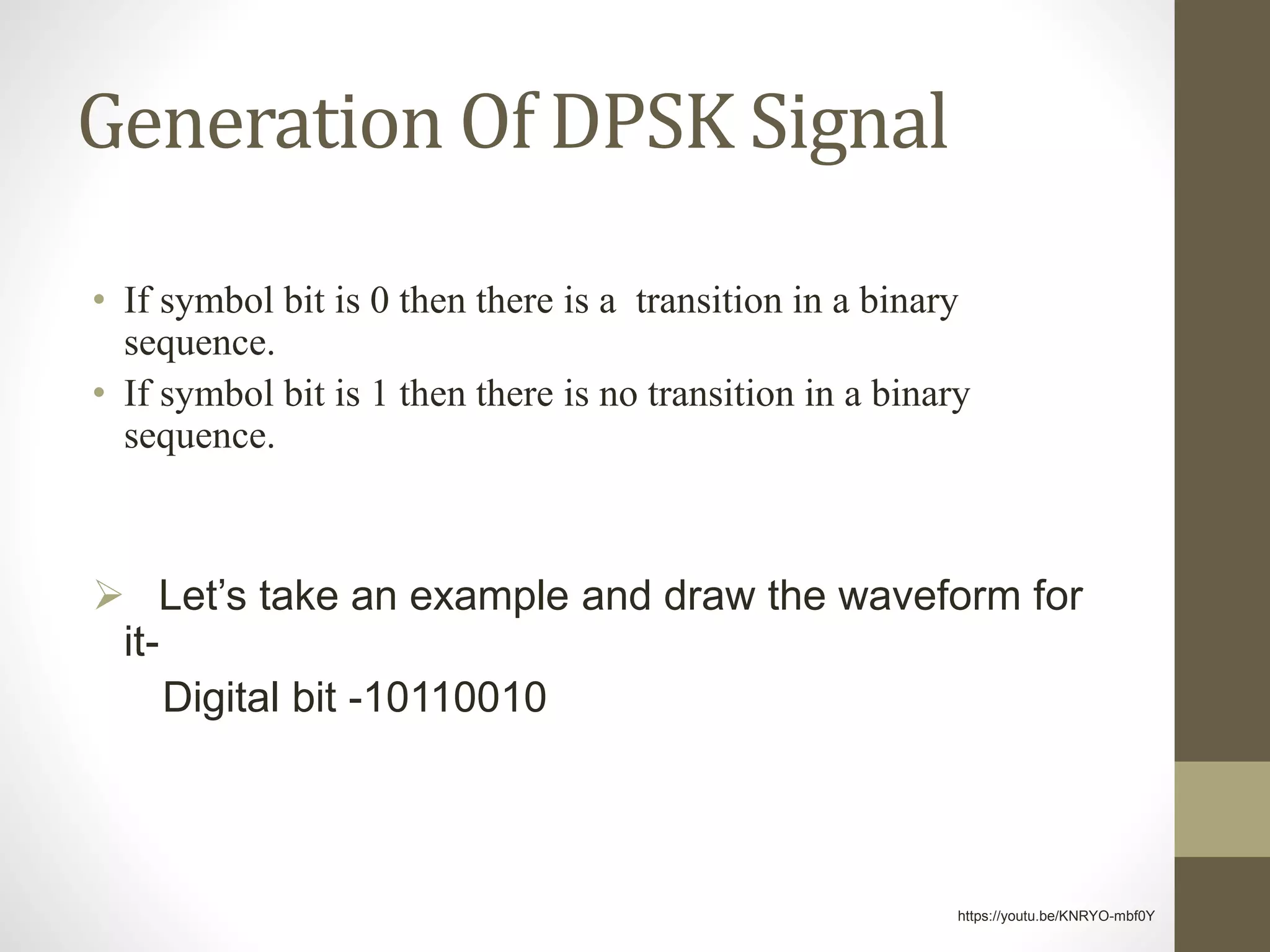 Generation Of DPSK Signal
• If symbol bit is 0 then there is a transition in a binary
sequence.
• If symbol bit is 1 then there is no transition in a binary
sequence.
 Let’s take an example and draw the waveform for
it-
Digital bit -10110010
https://youtu.be/KNRYO-mbf0Y
 