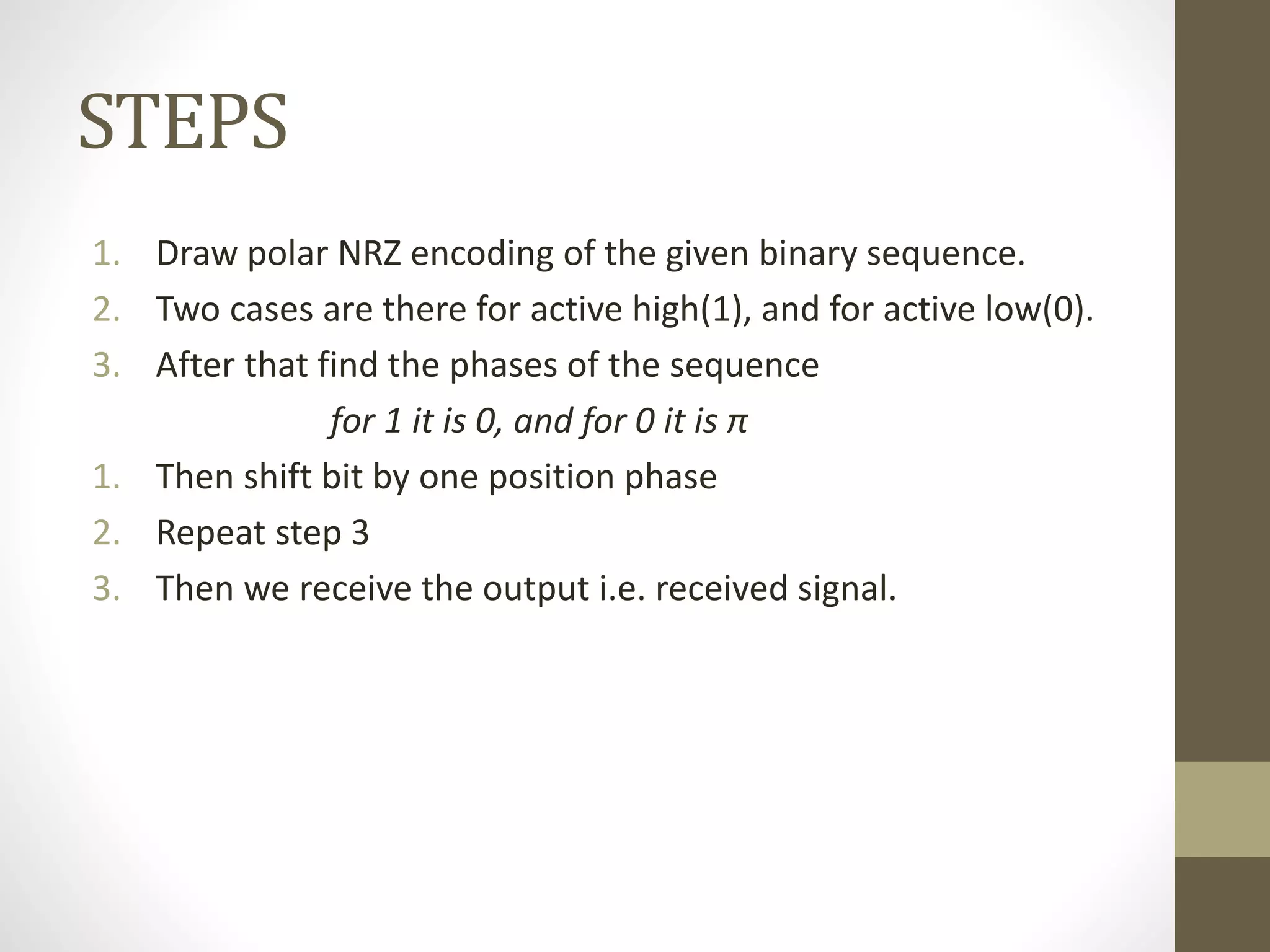 STEPS
1. Draw polar NRZ encoding of the given binary sequence.
2. Two cases are there for active high(1), and for active low(0).
3. After that find the phases of the sequence
for 1 it is 0, and for 0 it is π
1. Then shift bit by one position phase
2. Repeat step 3
3. Then we receive the output i.e. received signal.
 