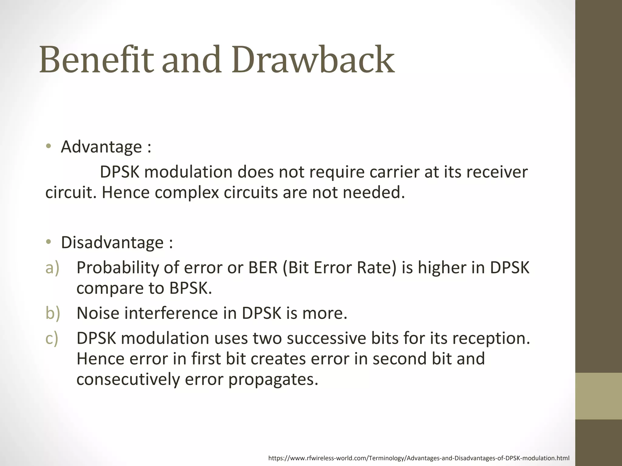 Benefit and Drawback
• Advantage :
DPSK modulation does not require carrier at its receiver
circuit. Hence complex circuits are not needed.
• Disadvantage :
a) Probability of error or BER (Bit Error Rate) is higher in DPSK
compare to BPSK.
b) Noise interference in DPSK is more.
c) DPSK modulation uses two successive bits for its reception.
Hence error in first bit creates error in second bit and
consecutively error propagates.
https://www.rfwireless-world.com/Terminology/Advantages-and-Disadvantages-of-DPSK-modulation.html
 