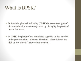 What is DPSK?
• Differential phase shift keying (DPSK) is a common type of
phase modulation that conveys data by changing the phase of
the carrier wave.
• In DPSK the phase of the modulated signal is shifted relative
to the previous signal element. The signal phase follows the
high or low state of the previous element.
 
